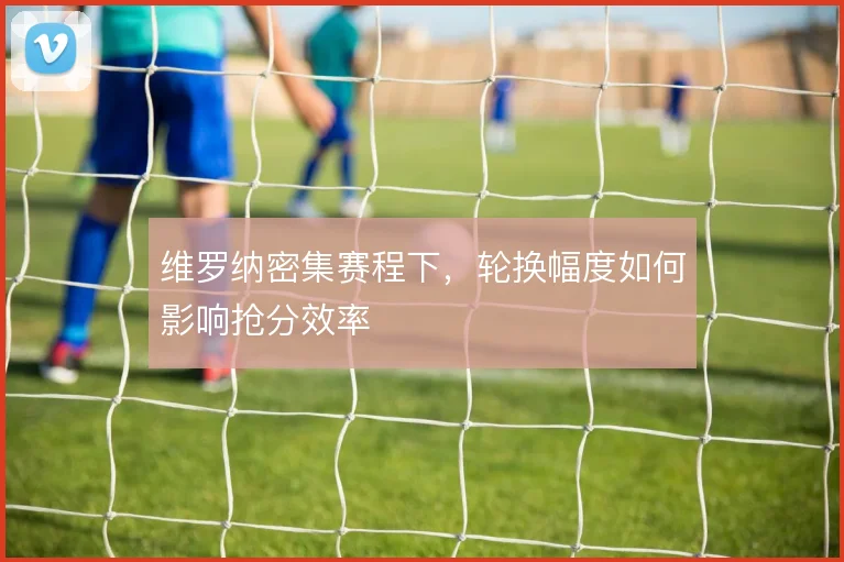 维罗纳密集赛程下，轮换幅度如何影响抢分效率