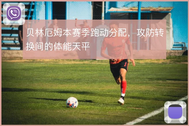 贝林厄姆本赛季跑动分配，攻防转换间的体能天平