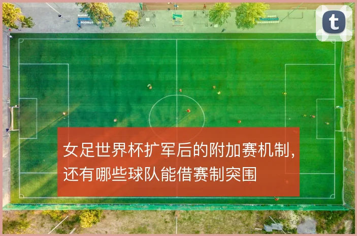女足世界杯扩军后的附加赛机制,还有哪些球队能借赛制突围