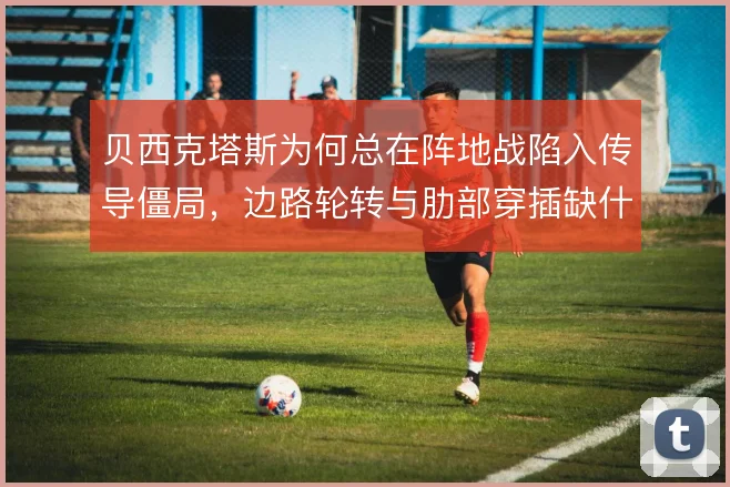 贝西克塔斯为何总在阵地战陷入传导僵局，边路轮转与肋部穿插缺什么