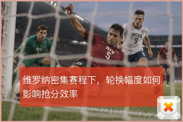 维罗纳密集赛程下，轮换幅度如何影响抢分效率