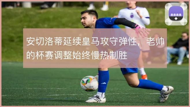 安切洛蒂延续皇马攻守弹性,老帅的杯赛调整始终慢热制胜