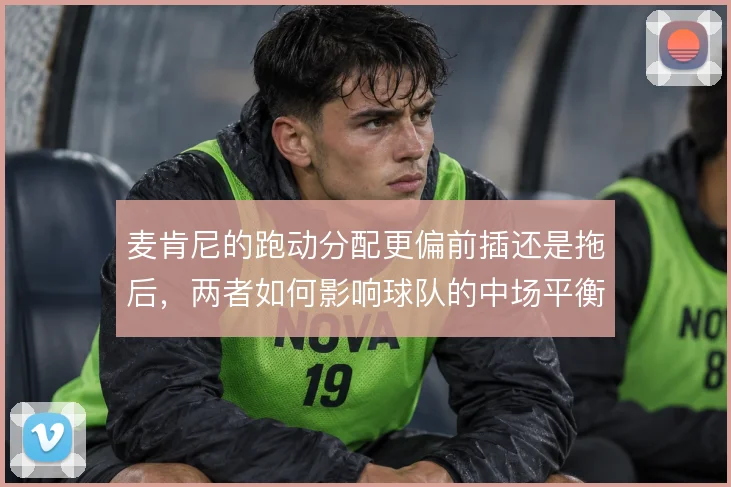 麦肯尼的跑动分配更偏前插还是拖后,两者如何影响球队的中场平衡