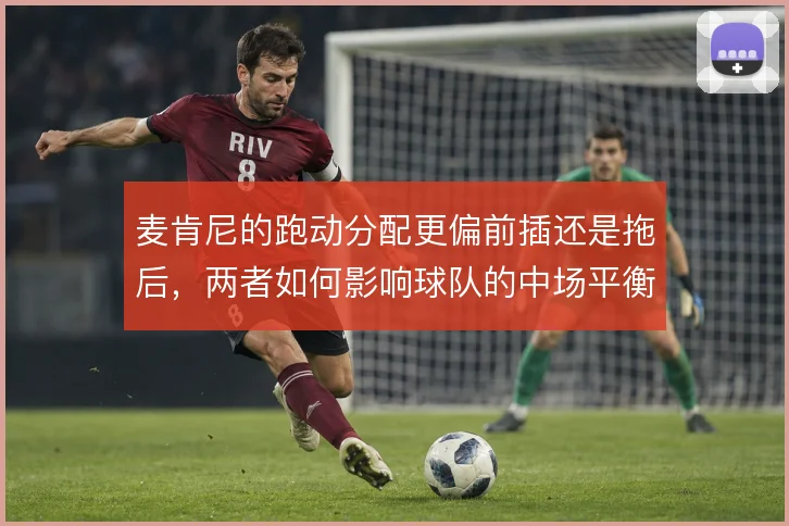 麦肯尼的跑动分配更偏前插还是拖后,两者如何影响球队的中场平衡