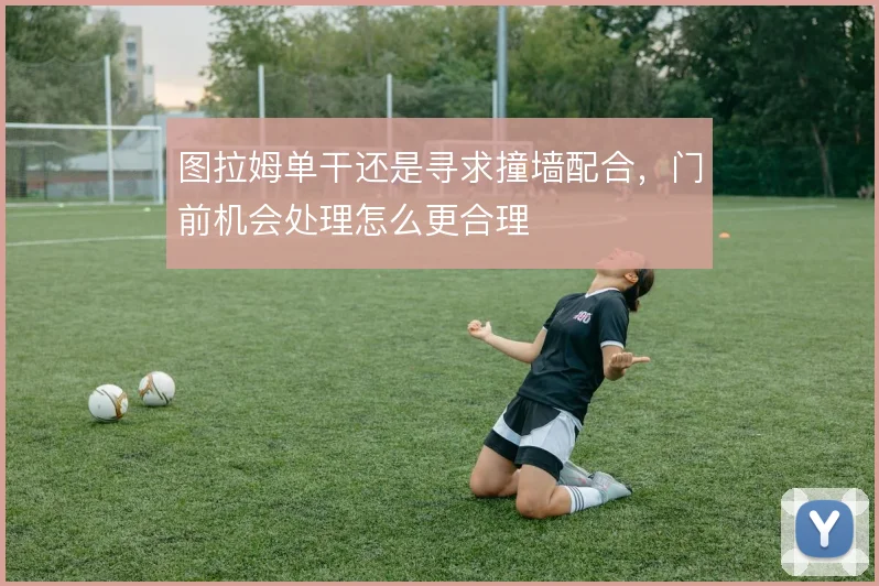 图拉姆单干还是寻求撞墙配合，门前机会处理怎么更合理